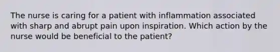 The nurse is caring for a patient with inflammation associated with sharp and abrupt pain upon inspiration. Which action by the nurse would be beneficial to the patient?