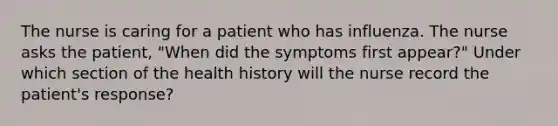 The nurse is caring for a patient who has influenza. The nurse asks the patient, "When did the symptoms first appear?" Under which section of the health history will the nurse record the patient's response?