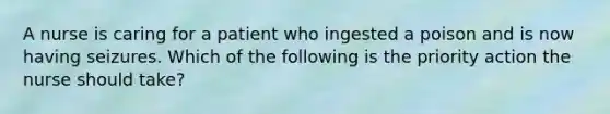 A nurse is caring for a patient who ingested a poison and is now having seizures. Which of the following is the priority action the nurse should take?