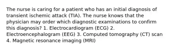 The nurse is caring for a patient who has an initial diagnosis of transient ischemic attack (TIA). The nurse knows that the physician may order which diagnostic examinations to confirm this diagnosis? 1. Electrocardiogram (ECG) 2. Electroencephalogram (EEG) 3. Computed tomography (CT) scan 4. Magnetic resonance imaging (MRI)