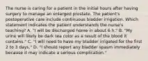 The nurse is caring for a patient in the initial hours after having surgery to manage an enlarged prostate. The patient's postoperative care include continuous bladder irrigation. Which statement indicates the patient understands the nurse's teaching? A. "I will be discharged home in about 6 h." B. "My urine will likely be dark tea color as a result of the blood it contains." C. "I will need to have my bladder irrigated for the first 2 to 3 days." D. "I should report any bladder spasm immediately because it may indicate a serious complication."