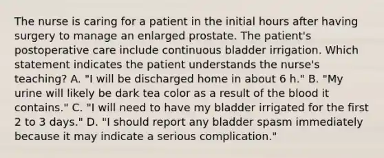 The nurse is caring for a patient in the initial hours after having surgery to manage an enlarged prostate. The patient's postoperative care include continuous bladder irrigation. Which statement indicates the patient understands the nurse's teaching? A. "I will be discharged home in about 6 h." B. "My urine will likely be dark tea color as a result of the blood it contains." C. "I will need to have my bladder irrigated for the first 2 to 3 days." D. "I should report any bladder spasm immediately because it may indicate a serious complication."