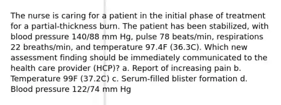 The nurse is caring for a patient in the initial phase of treatment for a partial-thickness burn. The patient has been stabilized, with blood pressure 140/88 mm Hg, pulse 78 beats/min, respirations 22 breaths/min, and temperature 97.4F (36.3C). Which new assessment finding should be immediately communicated to the health care provider (HCP)? a. Report of increasing pain b. Temperature 99F (37.2C) c. Serum-filled blister formation d. Blood pressure 122/74 mm Hg