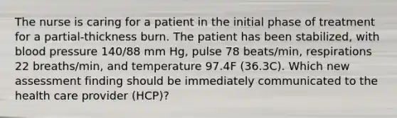 The nurse is caring for a patient in the initial phase of treatment for a partial-thickness burn. The patient has been stabilized, with blood pressure 140/88 mm Hg, pulse 78 beats/min, respirations 22 breaths/min, and temperature 97.4F (36.3C). Which new assessment finding should be immediately communicated to the health care provider (HCP)?