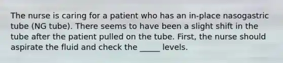 The nurse is caring for a patient who has an in-place nasogastric tube (NG tube). There seems to have been a slight shift in the tube after the patient pulled on the tube. First, the nurse should aspirate the fluid and check the _____ levels.