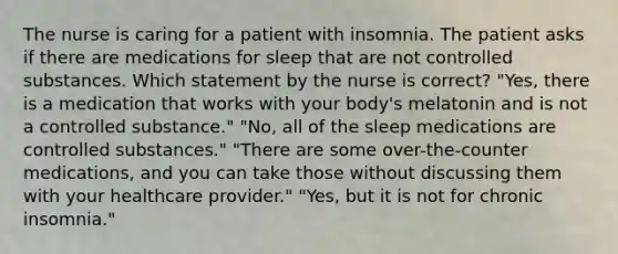 The nurse is caring for a patient with insomnia. The patient asks if there are medications for sleep that are not controlled substances. Which statement by the nurse is correct? "Yes, there is a medication that works with your body's melatonin and is not a controlled substance." "No, all of the sleep medications are controlled substances." "There are some over-the-counter medications, and you can take those without discussing them with your healthcare provider." "Yes, but it is not for chronic insomnia."