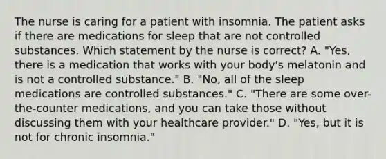 The nurse is caring for a patient with insomnia. The patient asks if there are medications for sleep that are not controlled substances. Which statement by the nurse is correct? A. "Yes, there is a medication that works with your body's melatonin and is not a controlled substance." B. "No, all of the sleep medications are controlled substances." C. "There are some over-the-counter medications, and you can take those without discussing them with your healthcare provider." D. "Yes, but it is not for chronic insomnia."