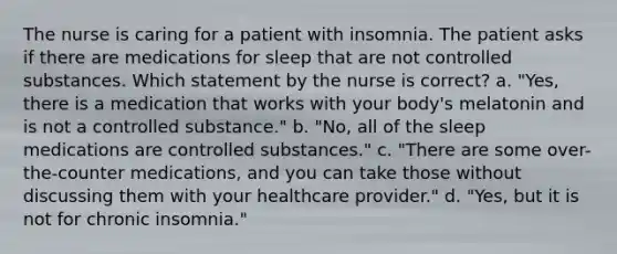 The nurse is caring for a patient with insomnia. The patient asks if there are medications for sleep that are not controlled substances. Which statement by the nurse is correct? a. "Yes, there is a medication that works with your body's melatonin and is not a controlled substance." b. "No, all of the sleep medications are controlled substances." c. "There are some over-the-counter medications, and you can take those without discussing them with your healthcare provider." d. "Yes, but it is not for chronic insomnia."