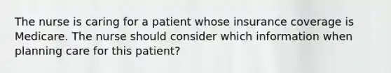 The nurse is caring for a patient whose insurance coverage is Medicare. The nurse should consider which information when planning care for this patient?