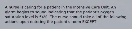 A nurse is caring for a patient in the Intensive Care Unit. An alarm begins to sound indicating that the patient's oxygen saturation level is 54%. The nurse should take all of the following actions upon entering the patient's room EXCEPT