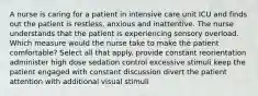 A nurse is caring for a patient in intensive care unit ICU and finds out the patient is restless, anxious and inattentive. The nurse understands that the patient is experiencing sensory overload. Which measure would the nurse take to make the patient comfortable? Select all that apply. provide constant reorientation administer high dose sedation control excessive stimuli keep the patient engaged with constant discussion divert the patient attention with additional visual stimuli