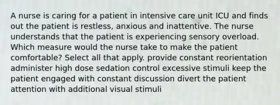 A nurse is caring for a patient in intensive care unit ICU and finds out the patient is restless, anxious and inattentive. The nurse understands that the patient is experiencing sensory overload. Which measure would the nurse take to make the patient comfortable? Select all that apply. provide constant reorientation administer high dose sedation control excessive stimuli keep the patient engaged with constant discussion divert the patient attention with additional visual stimuli