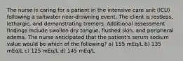 The nurse is caring for a patient in the intensive care unit (ICU) following a saltwater near-drowning event. The client is restless, lethargic, and demonstrating tremors. Additional assessment findings include swollen dry tongue, flushed skin, and peripheral edema. The nurse anticipated that the patient's serum sodium value would be which of the following? a) 155 mEq/L b) 135 mEq/L c) 125 mEq/L d) 145 mEq/L