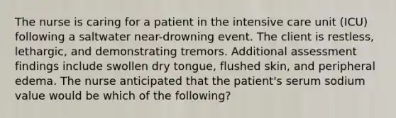 The nurse is caring for a patient in the intensive care unit (ICU) following a saltwater near-drowning event. The client is restless, lethargic, and demonstrating tremors. Additional assessment findings include swollen dry tongue, flushed skin, and peripheral edema. The nurse anticipated that the patient's serum sodium value would be which of the following?