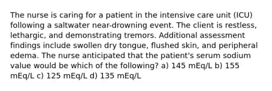 The nurse is caring for a patient in the intensive care unit (ICU) following a saltwater near-drowning event. The client is restless, lethargic, and demonstrating tremors. Additional assessment findings include swollen dry tongue, flushed skin, and peripheral edema. The nurse anticipated that the patient's serum sodium value would be which of the following? a) 145 mEq/L b) 155 mEq/L c) 125 mEq/L d) 135 mEq/L