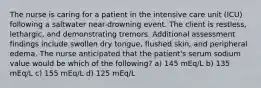 The nurse is caring for a patient in the intensive care unit (ICU) following a saltwater near-drowning event. The client is restless, lethargic, and demonstrating tremors. Additional assessment findings include swollen dry tongue, flushed skin, and peripheral edema. The nurse anticipated that the patient's serum sodium value would be which of the following? a) 145 mEq/L b) 135 mEq/L c) 155 mEq/L d) 125 mEq/L