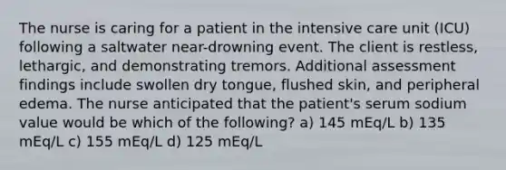 The nurse is caring for a patient in the intensive care unit (ICU) following a saltwater near-drowning event. The client is restless, lethargic, and demonstrating tremors. Additional assessment findings include swollen dry tongue, flushed skin, and peripheral edema. The nurse anticipated that the patient's serum sodium value would be which of the following? a) 145 mEq/L b) 135 mEq/L c) 155 mEq/L d) 125 mEq/L