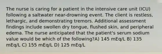 The nurse is caring for a patient in the intensive care unit (ICU) following a saltwater near-drowning event. The client is restless, lethargic, and demonstrating tremors. Additional assessment findings include swollen dry tongue, flushed skin, and peripheral edema. The nurse anticipated that the patient's serum sodium value would be which of the following?A) 145 mEq/L B) 135 mEq/L C) 155 mEq/L D) 125 mEq/L