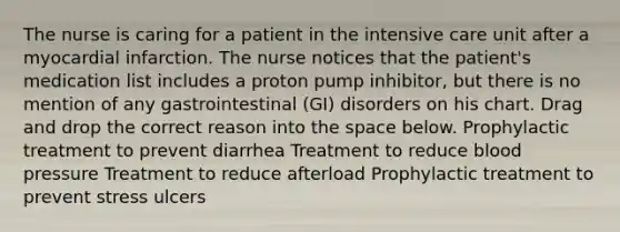 The nurse is caring for a patient in the intensive care unit after a myocardial infarction. The nurse notices that the patient's medication list includes a proton pump inhibitor, but there is no mention of any gastrointestinal (GI) disorders on his chart. Drag and drop the correct reason into the space below. Prophylactic treatment to prevent diarrhea Treatment to reduce blood pressure Treatment to reduce afterload Prophylactic treatment to prevent stress ulcers