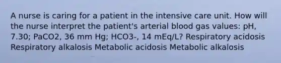 A nurse is caring for a patient in the intensive care unit. How will the nurse interpret the patient's arterial blood gas values: pH, 7.30; PaCO2, 36 mm Hg; HCO3-, 14 mEq/L? Respiratory acidosis Respiratory alkalosis Metabolic acidosis Metabolic alkalosis