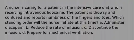 A nurse is caring for a patient in the intensive care unit who is receiving intravenous lidocaine. The patient is drowsy and confused and reports numbness of the fingers and toes. Which standing order will the nurse initiate at this time? a. Administer diazepam. b. Reduce the rate of infusion. c. Discontinue the infusion. d. Prepare for mechanical ventilation.