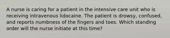 A nurse is caring for a patient in the intensive care unit who is receiving intravenous lidocaine. The patient is drowsy, confused, and reports numbness of the fingers and toes. Which standing order will the nurse initiate at this time?