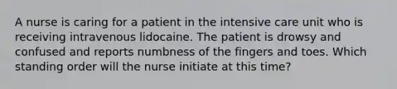 A nurse is caring for a patient in the intensive care unit who is receiving intravenous lidocaine. The patient is drowsy and confused and reports numbness of the fingers and toes. Which standing order will the nurse initiate at this time?