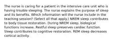 The nurse is caring for a patient in the intensive care unit who is having trouble sleeping. The nurse explains the purpose of sleep and its benefits. Which information will the nurse include in the teaching session? (Select all that apply.) NREM sleep contributes to body tissue restoration. During NREM sleep, biological functions increase. Restful sleep preserves cardiac function. Sleep contributes to cognitive restoration. REM sleep decreases cortical activity.