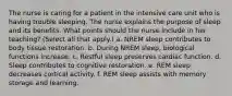 The nurse is caring for a patient in the intensive care unit who is having trouble sleeping. The nurse explains the purpose of sleep and its benefits. What points should the nurse include in her teaching? (Select all that apply.) a. NREM sleep contributes to body tissue restoration. b. During NREM sleep, biological functions increase. c. Restful sleep preserves cardiac function. d. Sleep contributes to cognitive restoration. e. REM sleep decreases cortical activity. f. REM sleep assists with memory storage and learning.