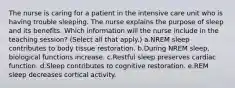 The nurse is caring for a patient in the intensive care unit who is having trouble sleeping. The nurse explains the purpose of sleep and its benefits. Which information will the nurse include in the teaching session? (Select all that apply.) a.NREM sleep contributes to body tissue restoration. b.During NREM sleep, biological functions increase. c.Restful sleep preserves cardiac function. d.Sleep contributes to cognitive restoration. e.REM sleep decreases cortical activity.