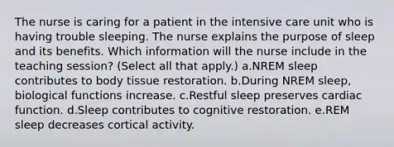 The nurse is caring for a patient in the intensive care unit who is having trouble sleeping. The nurse explains the purpose of sleep and its benefits. Which information will the nurse include in the teaching session? (Select all that apply.) a.NREM sleep contributes to body tissue restoration. b.During NREM sleep, biological functions increase. c.Restful sleep preserves cardiac function. d.Sleep contributes to cognitive restoration. e.REM sleep decreases cortical activity.