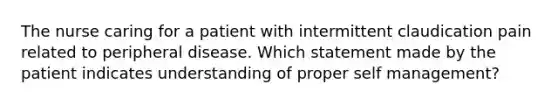 The nurse caring for a patient with intermittent claudication pain related to peripheral disease. Which statement made by the patient indicates understanding of proper self management?