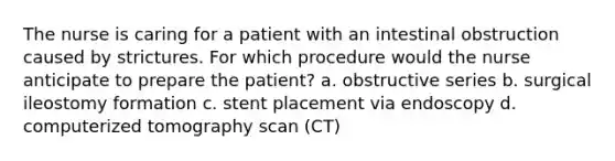 The nurse is caring for a patient with an intestinal obstruction caused by strictures. For which procedure would the nurse anticipate to prepare the patient? a. obstructive series b. surgical ileostomy formation c. stent placement via endoscopy d. computerized tomography scan (CT)