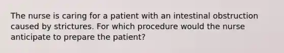 The nurse is caring for a patient with an intestinal obstruction caused by strictures. For which procedure would the nurse anticipate to prepare the patient?