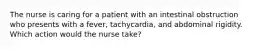 The nurse is caring for a patient with an intestinal obstruction who presents with a fever, tachycardia, and abdominal rigidity. Which action would the nurse take?