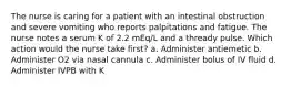 The nurse is caring for a patient with an intestinal obstruction and severe vomiting who reports palpitations and fatigue. The nurse notes a serum K of 2.2 mEq/L and a thready pulse. Which action would the nurse take first? a. Administer antiemetic b. Administer O2 via nasal cannula c. Administer bolus of IV fluid d. Administer IVPB with K