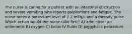 The nurse is caring for a patient with an intestinal obstruction and severe vomiting who reports palpitations and fatigue. The nurse notes a potassium level of 2.2 mEq/L and a thready pulse. Which action would the nurse take first? A) administer an antiemetic B) oxygen C) bolus IV fluids D) piggyback potassium