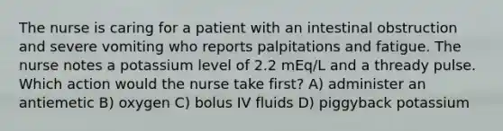 The nurse is caring for a patient with an intestinal obstruction and severe vomiting who reports palpitations and fatigue. The nurse notes a potassium level of 2.2 mEq/L and a thready pulse. Which action would the nurse take first? A) administer an antiemetic B) oxygen C) bolus IV fluids D) piggyback potassium