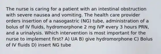 The nurse is caring for a patient with an intestinal obstruction with severe nausea and vomiting. The health care provider orders insertion of a nasogastric (NG) tube, administration of a bolus of IV fluids, hydromorphone 2 mg IVP every 3 hours PRN, and a urinalysis. Which intervention is most important for the nurse to implement first? A) UA B) give hydromorphone C) Bolus of IV fluids D) insert NG tube