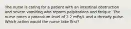 The nurse is caring for a patient with an intestinal obstruction and severe vomiting who reports palpitations and fatigue. The nurse notes a potassium level of 2.2 mEq/L and a thready pulse. Which action would the nurse take first?