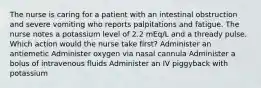 The nurse is caring for a patient with an intestinal obstruction and severe vomiting who reports palpitations and fatigue. The nurse notes a potassium level of 2.2 mEq/L and a thready pulse. Which action would the nurse take first? Administer an antiemetic Administer oxygen via nasal cannula Administer a bolus of intravenous fluids Administer an IV piggyback with potassium