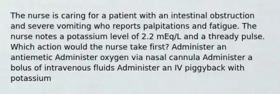 The nurse is caring for a patient with an intestinal obstruction and severe vomiting who reports palpitations and fatigue. The nurse notes a potassium level of 2.2 mEq/L and a thready pulse. Which action would the nurse take first? Administer an antiemetic Administer oxygen via nasal cannula Administer a bolus of intravenous fluids Administer an IV piggyback with potassium