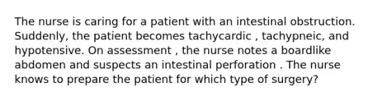 The nurse is caring for a patient with an intestinal obstruction. Suddenly, the patient becomes tachycardic , tachypneic, and hypotensive. On assessment , the nurse notes a boardlike abdomen and suspects an intestinal perforation . The nurse knows to prepare the patient for which type of surgery?