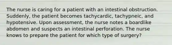 The nurse is caring for a patient with an intestinal obstruction. Suddenly, the patient becomes tachycardic, tachypneic, and hypotensive. Upon assessment, the nurse notes a boardlike abdomen and suspects an intestinal perforation. The nurse knows to prepare the patient for which type of surgery?