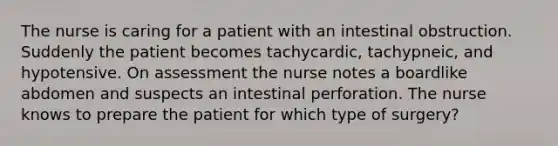 The nurse is caring for a patient with an intestinal obstruction. Suddenly the patient becomes tachycardic, tachypneic, and hypotensive. On assessment the nurse notes a boardlike abdomen and suspects an intestinal perforation. The nurse knows to prepare the patient for which type of surgery?