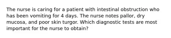 The nurse is caring for a patient with intestinal obstruction who has been vomiting for 4 days. The nurse notes pallor, dry mucosa, and poor skin turgor. Which diagnostic tests are most important for the nurse to obtain?