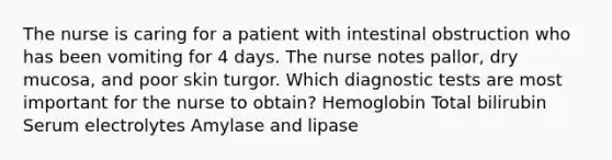 The nurse is caring for a patient with intestinal obstruction who has been vomiting for 4 days. The nurse notes pallor, dry mucosa, and poor skin turgor. Which diagnostic tests are most important for the nurse to obtain? Hemoglobin Total bilirubin Serum electrolytes Amylase and lipase