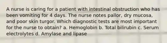 A nurse is caring for a patient with intestinal obstruction who has been vomiting for 4 days. The nurse notes pallor, dry mucosa, and poor skin turgor. Which diagnostic tests are most important for the nurse to obtain? a. Hemoglobin b. Total bilirubin c. Serum electrolytes d. Amylase and lipase