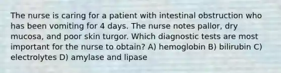 The nurse is caring for a patient with intestinal obstruction who has been vomiting for 4 days. The nurse notes pallor, dry mucosa, and poor skin turgor. Which diagnostic tests are most important for the nurse to obtain? A) hemoglobin B) bilirubin C) electrolytes D) amylase and lipase