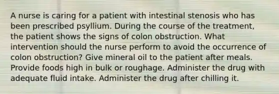 A nurse is caring for a patient with intestinal stenosis who has been prescribed psyllium. During the course of the treatment, the patient shows the signs of colon obstruction. What intervention should the nurse perform to avoid the occurrence of colon obstruction? Give mineral oil to the patient after meals. Provide foods high in bulk or roughage. Administer the drug with adequate fluid intake. Administer the drug after chilling it.